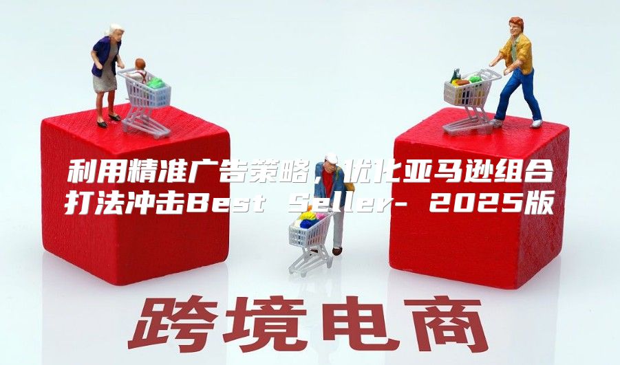 利用精准广告策略，优化亚马逊组合打法冲击Best Seller- 2025版