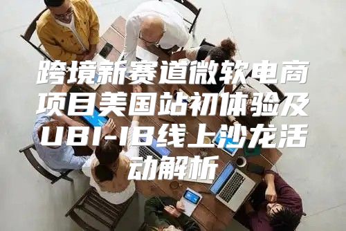 跨境新赛道微软电商项目美国站初体验及UBI-IB线上沙龙活动解析