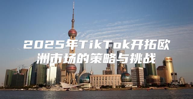 2025年TikTok开拓欧洲市场的策略与挑战