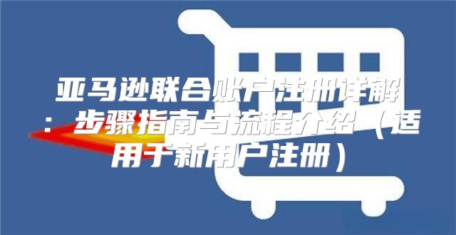 亚马逊联合账户注册详解：步骤指南与流程介绍适用于新用户注册