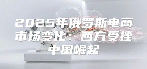 2025年俄罗斯电商市场变化：西方受挫中国崛起