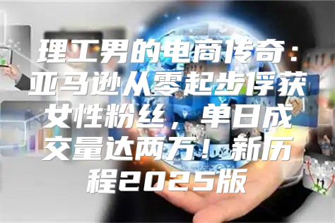 理工男的电商传奇：亚马逊从零起步俘获女性粉丝，单日成交量达两万！新历程2025版