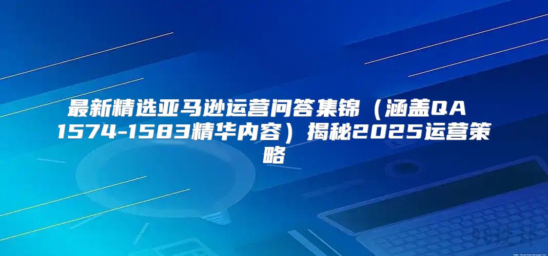 最新精选亚马逊运营问答集锦涵盖QA 1574-1583精华内容揭秘2025运营策略