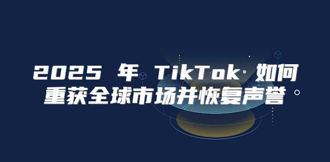2025 年 TikTok 如何重获全球市场并恢复声誉