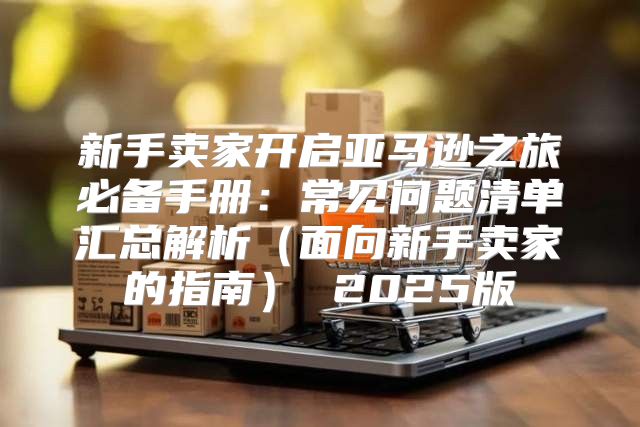 新手卖家开启亚马逊之旅必备手册：常见问题清单汇总解析面向新手卖家的指南 2025版