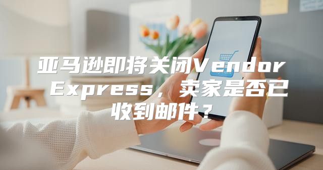 亚马逊即将关闭Vendor Express，卖家是否已收到邮件？