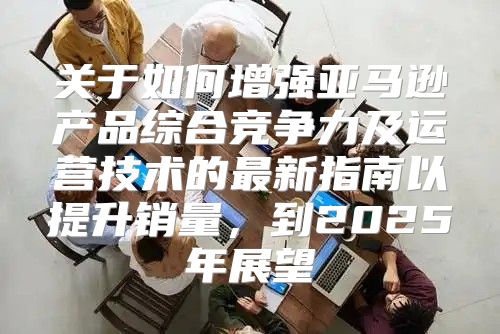 关于如何增强亚马逊产品综合竞争力及运营技术的最新指南以提升销量，到2025年展望