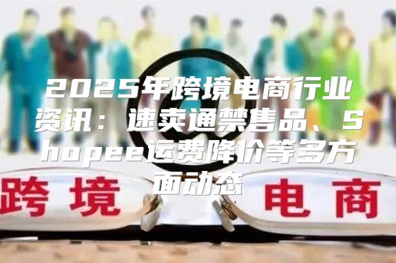 2025年跨境电商行业资讯：速卖通禁售品、Shopee运费降价等多方面动态