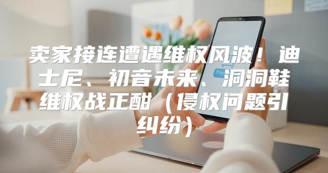 卖家接连遭遇维权风波！迪士尼、初音未来、洞洞鞋维权战正酣侵权问题引纠纷