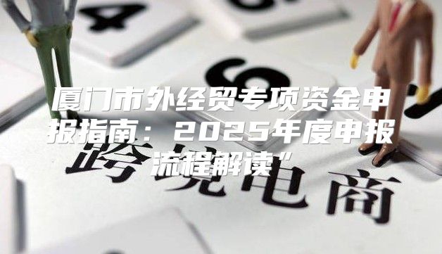 厦门市外经贸专项资金申报指南：2025年度申报流程解读”
