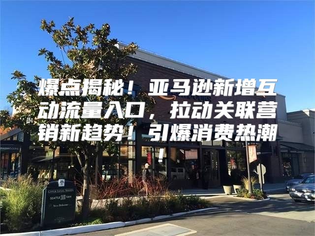 爆点揭秘！亚马逊新增互动流量入口，拉动关联营销新趋势！引爆消费热潮！