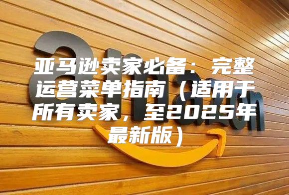 亚马逊卖家必备：完整运营菜单指南适用于所有卖家，至2025年最新版