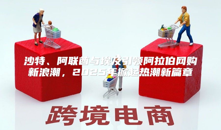 沙特、阿联酋与埃及引领阿拉伯网购新浪潮，2025年掀起热潮新篇章