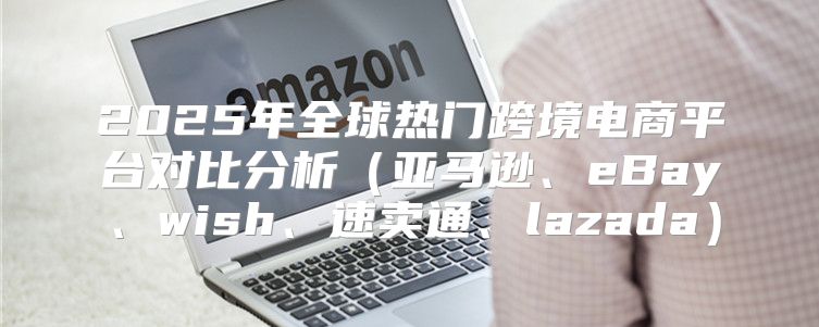 2025年全球热门跨境电商平台对比分析亚马逊、eBay、wish、速卖通、lazada
