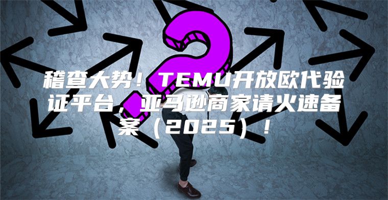 稽查大势！TEMU开放欧代验证平台，亚马逊商家请火速备案2025！