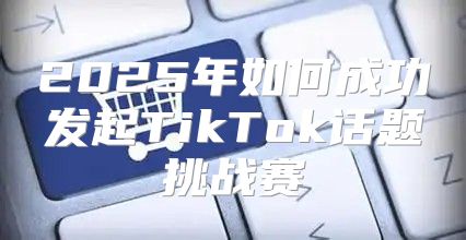 2025年如何成功发起TikTok话题挑战赛