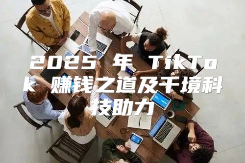 2025 年 TikTok 赚钱之道及千境科技助力
