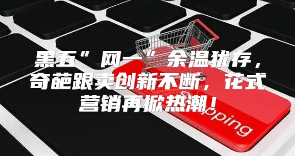 黑五”网一”余温犹存，奇葩跟卖创新不断，花式营销再掀热潮！
