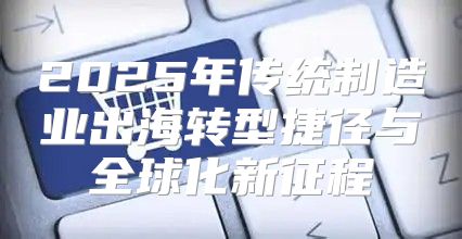 2025年传统制造业出海转型捷径与全球化新征程