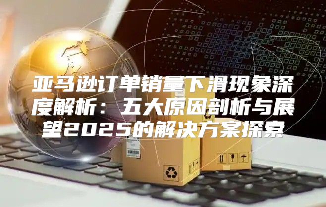 亚马逊订单销量下滑现象深度解析：五大原因剖析与展望2025的解决方案探索