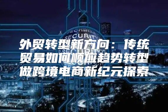 外贸转型新方向：传统贸易如何顺应趋势转型做跨境电商新纪元探索