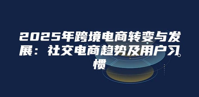 2025年跨境电商转变与发展：社交电商趋势及用户习惯