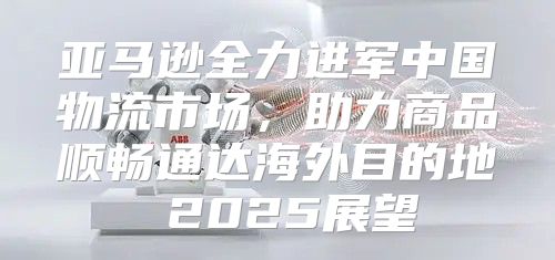 亚马逊全力进军中国物流市场，助力商品顺畅通达海外目的地 2025展望