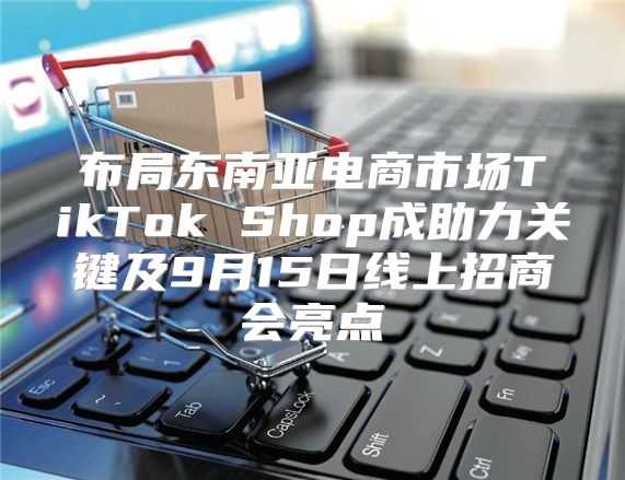 布局东南亚电商市场TikTok Shop成助力关键及9月15日线上招商会亮点