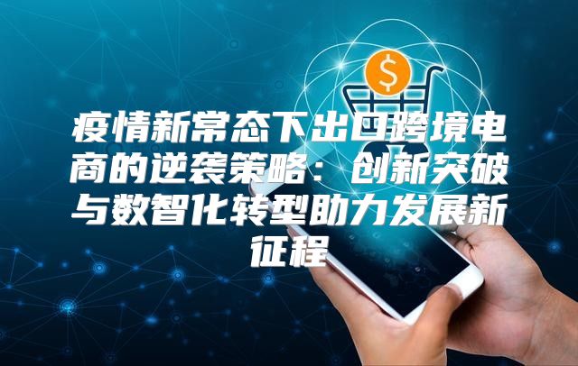 疫情新常态下出口跨境电商的逆袭策略：创新突破与数智化转型助力发展新征程