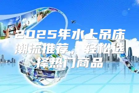 2025年水上吊床潮流推荐，轻松选择热门商品