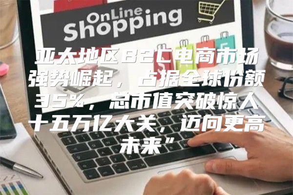 亚太地区B2C电商市场强势崛起，占据全球份额35%，总市值突破惊人十五万亿大关，迈向更高未来”