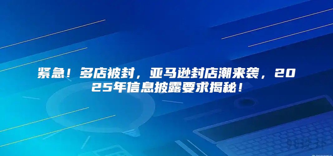 紧急！多店被封，亚马逊封店潮来袭，2025年信息披露要求揭秘！
