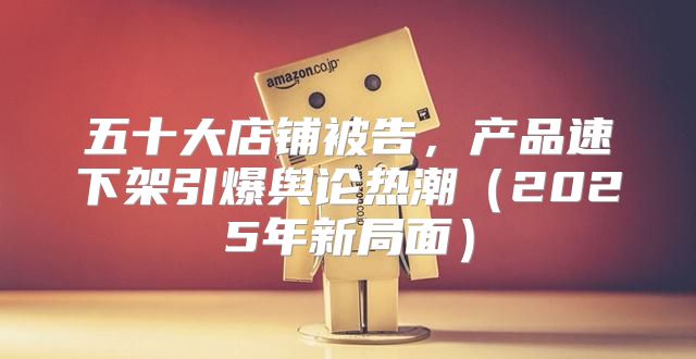 五十大店铺被告，产品速下架引爆舆论热潮2025年新局面