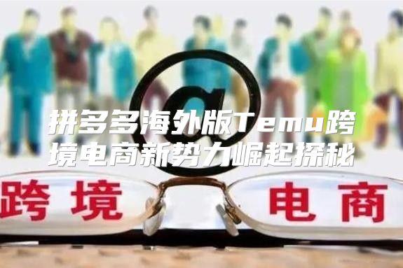 拼多多海外版Temu跨境电商新势力崛起探秘