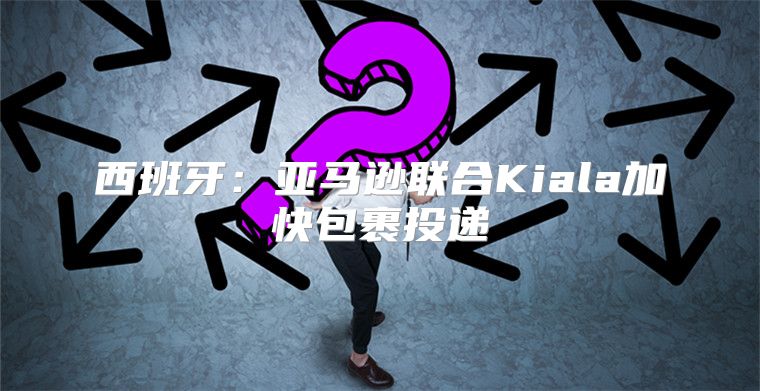 西班牙：亚马逊联合Kiala加快包裹投递