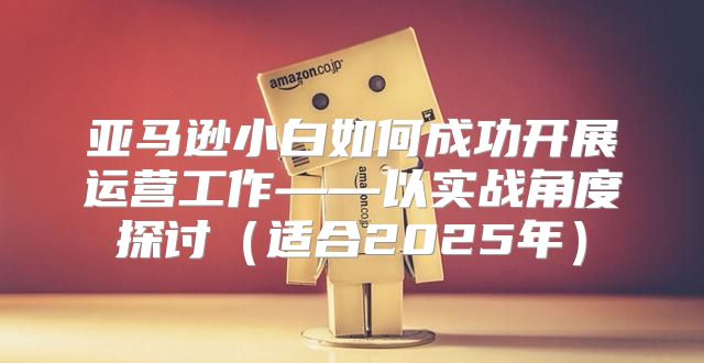 亚马逊小白如何成功开展运营工作——以实战角度探讨适合2025年