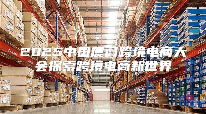 2025中国厦门跨境电商大会探索跨境电商新世界