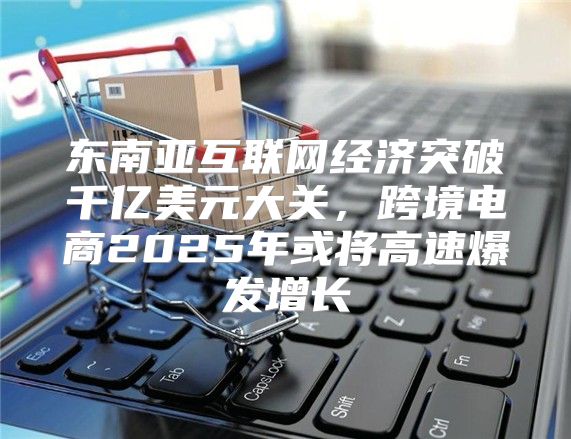东南亚互联网经济突破千亿美元大关，跨境电商2025年或将高速爆发增长