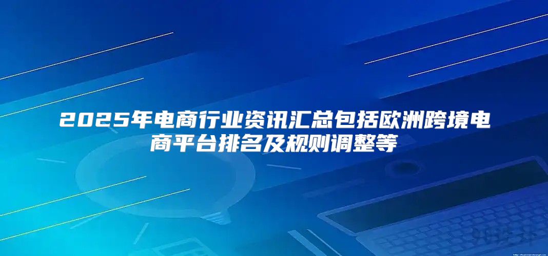 2025年电商行业资讯汇总包括欧洲跨境电商平台排名及规则调整等