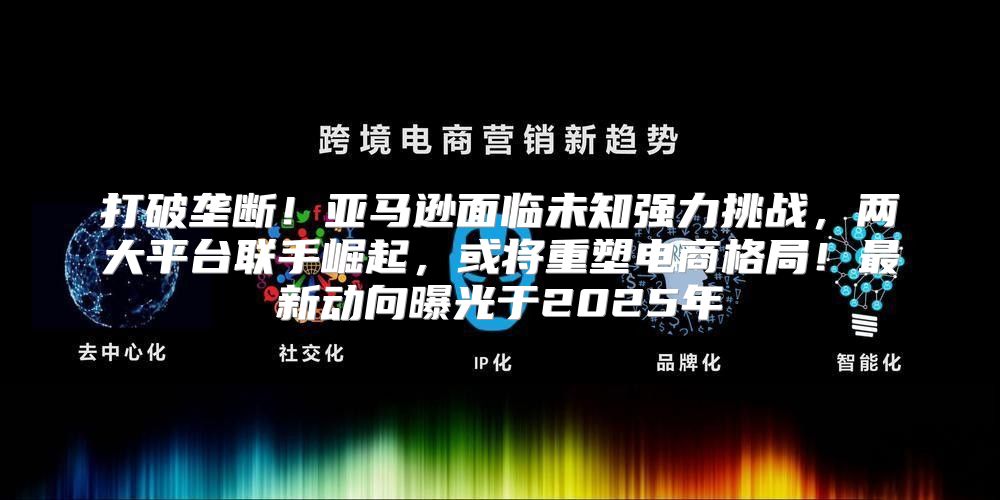 打破垄断！亚马逊面临未知强力挑战，两大平台联手崛起，或将重塑电商格局！最新动向曝光于2025年