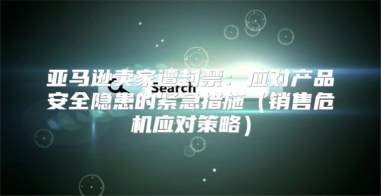 亚马逊卖家遭封禁：应对产品安全隐患的紧急措施销售危机应对策略