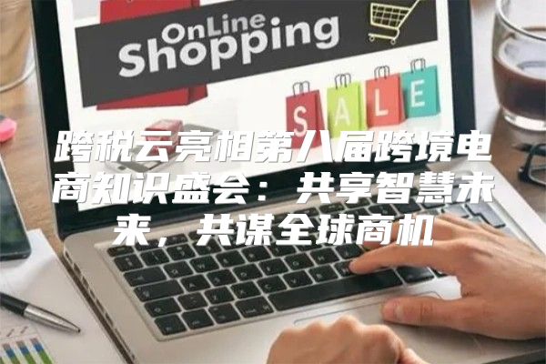 跨税云亮相第八届跨境电商知识盛会：共享智慧未来，共谋全球商机