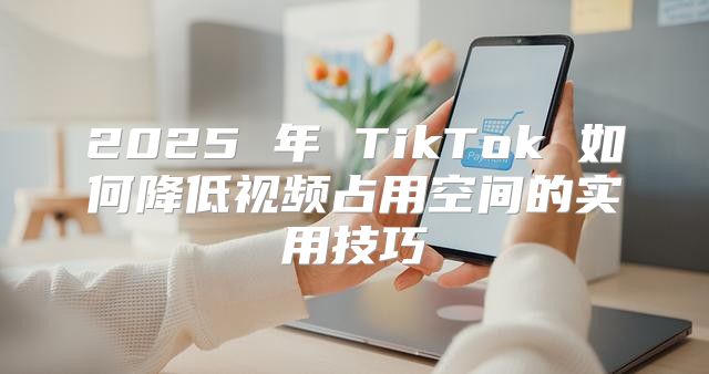 2025 年 TikTok 如何降低视频占用空间的实用技巧