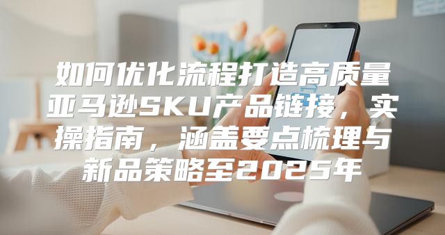 如何优化流程打造高质量亚马逊SKU产品链接，实操指南，涵盖要点梳理与新品策略至2025年