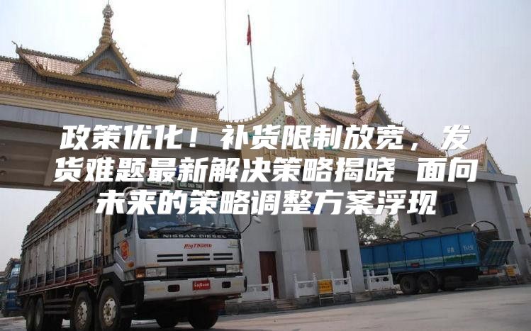 政策优化！补货限制放宽，发货难题最新解决策略揭晓 面向未来的策略调整方案浮现