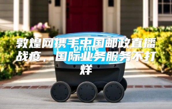 敦煌网携手中国邮政直播战疫，国际业务服务不打烊