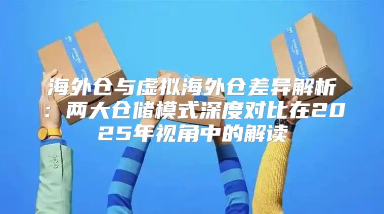 海外仓与虚拟海外仓差异解析：两大仓储模式深度对比在2025年视角中的解读