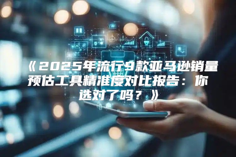 2025年流行9款亚马逊销量预估工具精准度对比报告：你选对了吗？