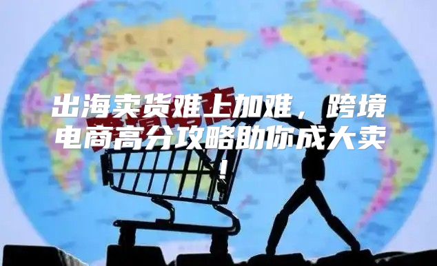 出海卖货难上加难，跨境电商高分攻略助你成大卖！
