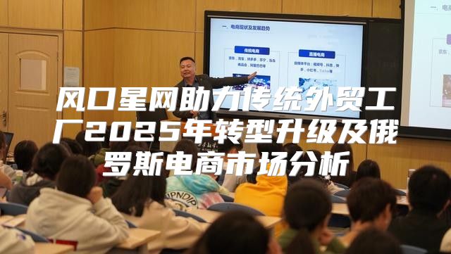 风口星网助力传统外贸工厂2025年转型升级及俄罗斯电商市场分析